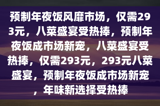 预制年夜饭风靡市场，仅需293元，八菜盛宴受热捧，预制年夜饭成市场新宠，八菜盛宴受热捧，仅需293元，293元八菜盛宴，预制年夜饭成市场新宠，年味新选择受热捧