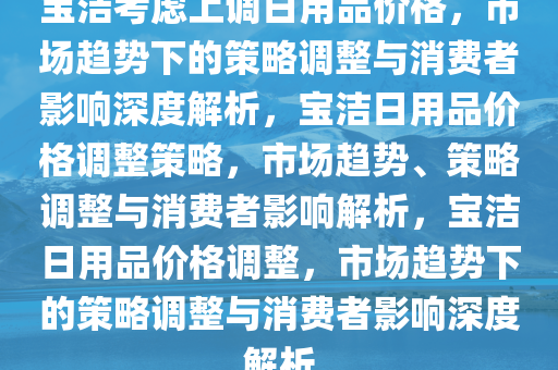 宝洁考虑上调日用品价格，市场趋势下的策略调整与消费者影响深度解析，宝洁日用品价格调整策略，市场趋势、策略调整与消费者影响解析，宝洁日用品价格调整，市场趋势下的策略调整与消费者影响深度解析