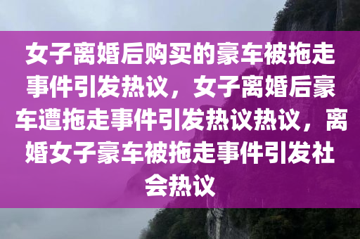 女子离婚后购买的豪车被拖走事件引发热议，女子离婚后豪车遭拖走事件引发热议热议，离婚女子豪车被拖走事件引发社会热议