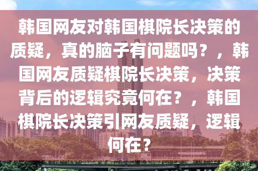 韩国网友对韩国棋院长决策的质疑，真的脑子有问题吗？，韩国网友质疑棋院长决策，决策背后的逻辑究竟何在？，韩国棋院长决策引网友质疑，逻辑何在？