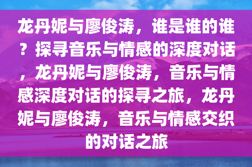 龙丹妮与廖俊涛，谁是谁的谁？探寻音乐与情感的深度对话，龙丹妮与廖俊涛，音乐与情感深度对话的探寻之旅，龙丹妮与廖俊涛，音乐与情感交织的对话之旅