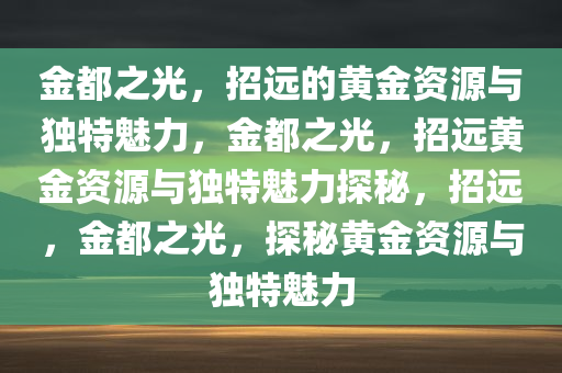 金都之光，招远的黄金资源与独特魅力，金都之光，招远黄金资源与独特魅力探秘，招远，金都之光，探秘黄金资源与独特魅力