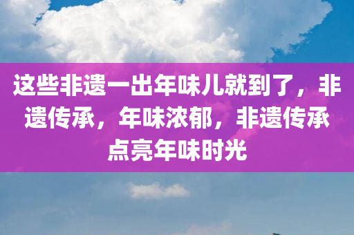 这些非遗一出年味儿就到了，非遗传承，年味浓郁，非遗传承点亮年味时光