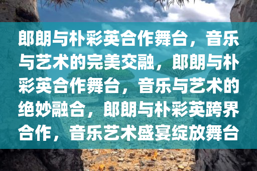 郎朗与朴彩英合作舞台，音乐与艺术的完美交融，郎朗与朴彩英合作舞台，音乐与艺术的绝妙融合，郎朗与朴彩英跨界合作，音乐艺术盛宴绽放舞台