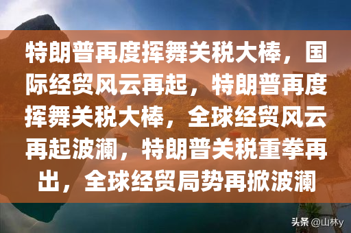 特朗普再度挥舞关税大棒，国际经贸风云再起，特朗普再度挥舞关税大棒，全球经贸风云再起波澜，特朗普关税重拳再出，全球经贸局势再掀波澜