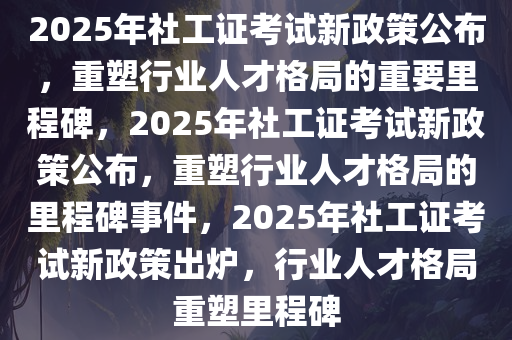 2025年社工证考试新政策公布，重塑行业人才格局的重要里程碑，2025年社工证考试新政策公布，重塑行业人才格局的里程碑事件，2025年社工证考试新政策出炉，行业人才格局重塑里程碑