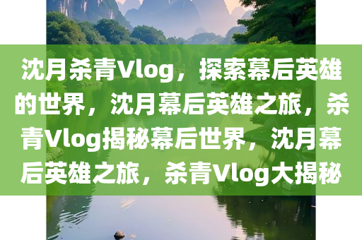 沈月杀青Vlog，探索幕后英雄的世界，沈月幕后英雄之旅，杀青Vlog揭秘幕后世界，沈月幕后英雄之旅，杀青Vlog大揭秘