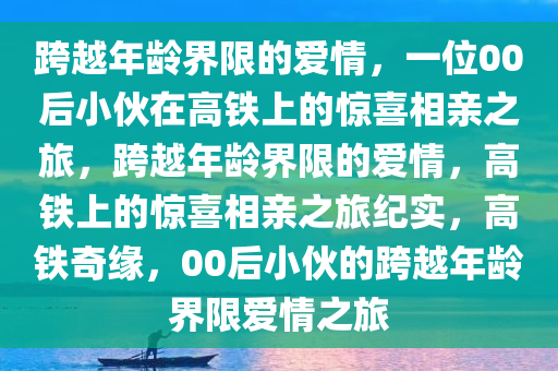 跨越年龄界限的爱情，一位00后小伙在高铁上的惊喜相亲之旅，跨越年龄界限的爱情，高铁上的惊喜相亲之旅纪实，高铁奇缘，00后小伙的跨越年龄界限爱情之旅