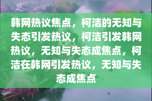 韩网热议焦点，柯洁的无知与失态引发热议，柯洁引发韩网热议，无知与失态成焦点，柯洁在韩网引发热议，无知与失态成焦点