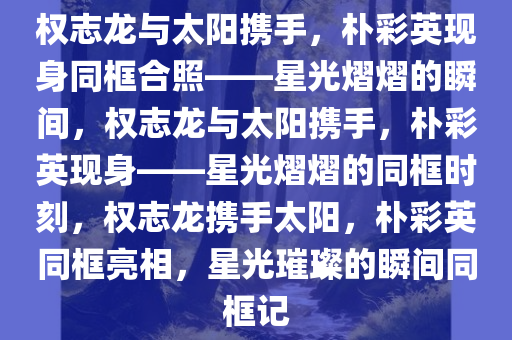 权志龙与太阳携手，朴彩英现身同框合照——星光熠熠的瞬间，权志龙与太阳携手，朴彩英现身——星光熠熠的同框时刻，权志龙携手太阳，朴彩英同框亮相，星光璀璨的瞬间同框记