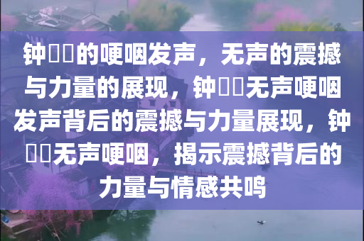 钟睒睒的哽咽发声，无声的震撼与力量的展现，钟睒睒无声哽咽发声背后的震撼与力量展现，钟睒睒无声哽咽，揭示震撼背后的力量与情感共鸣