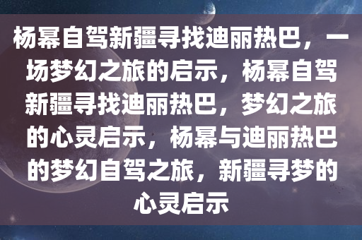 杨幂自驾新疆寻找迪丽热巴，一场梦幻之旅的启示，杨幂自驾新疆寻找迪丽热巴，梦幻之旅的心灵启示，杨幂与迪丽热巴的梦幻自驾之旅，新疆寻梦的心灵启示