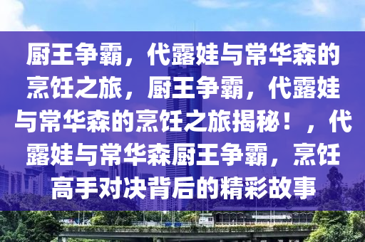 厨王争霸，代露娃与常华森的烹饪之旅，厨王争霸，代露娃与常华森的烹饪之旅揭秘！，代露娃与常华森厨王争霸，烹饪高手对决背后的精彩故事