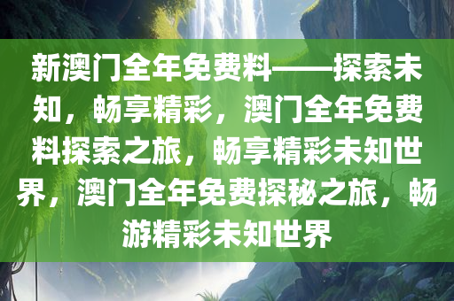 新澳门全年免费料——探索未知，畅享精彩，澳门全年免费料探索之旅，畅享精彩未知世界，澳门全年免费探秘之旅，畅游精彩未知世界