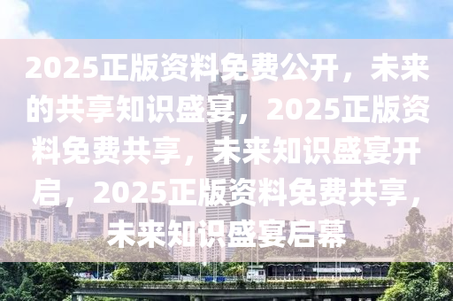 2025正版资料免费公开，未来的共享知识盛宴，2025正版资料免费共享，未来知识盛宴开启，2025正版资料免费共享，未来知识盛宴启幕