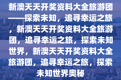 新澳天天开奖资料大全旅游团——探索未知，追寻幸运之旅，新澳天天开奖资料大全旅游团，追寻幸运之旅，探索未知世界，新澳天天开奖资料大全旅游团，追寻幸运之旅，探索未知世界奥秘