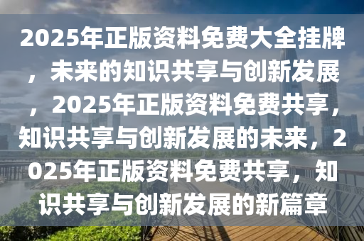 2025年正版资料免费大全挂牌，未来的知识共享与创新发展，2025年正版资料免费共享，知识共享与创新发展的未来，2025年正版资料免费共享，知识共享与创新发展的新篇章