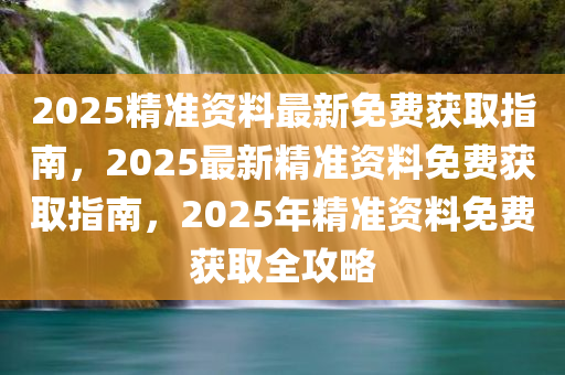 2025精准资料最新免费获取指南，2025最新精准资料免费获取指南，2025年精准资料免费获取全攻略