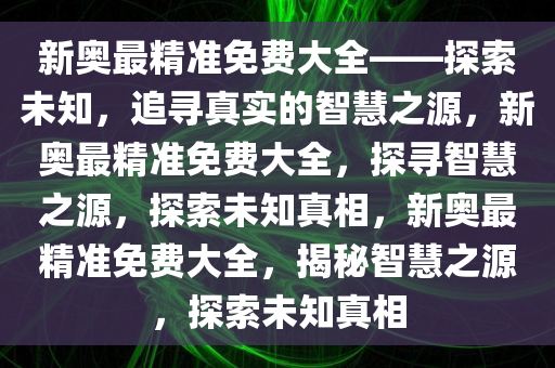 新奥最精准免费大全——探索未知，追寻真实的智慧之源，新奥最精准免费大全，探寻智慧之源，探索未知真相，新奥最精准免费大全，揭秘智慧之源，探索未知真相