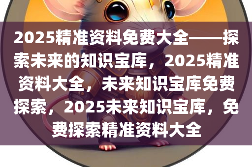 2025精准资料免费大全——探索未来的知识宝库，2025精准资料大全，未来知识宝库免费探索，2025未来知识宝库，免费探索精准资料大全