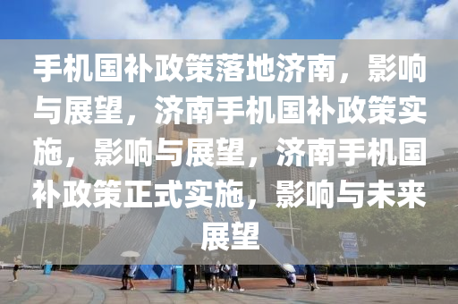 手机国补政策落地济南，影响与展望，济南手机国补政策实施，影响与展望，济南手机国补政策正式实施，影响与未来展望