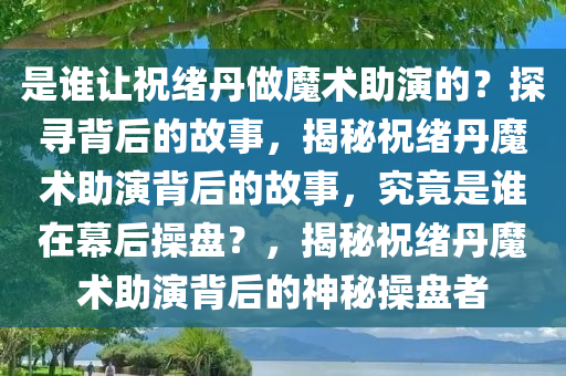 是谁让祝绪丹做魔术助演的？探寻背后的故事，揭秘祝绪丹魔术助演背后的故事，究竟是谁在幕后操盘？，揭秘祝绪丹魔术助演背后的神秘操盘者