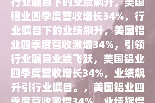 美国铝业Q4营收增长达34%，行业瞩目下的业绩飙升，美国铝业四季度营收增长34%，行业瞩目下的业绩飙升，美国铝业四季度营收激增34%，引领行业瞩目业绩飞跃，美国铝业四季度营收增长34%，业绩飙升引行业瞩目。，美国铝业四季度营收激增34%，业绩辉煌引领行业瞩目