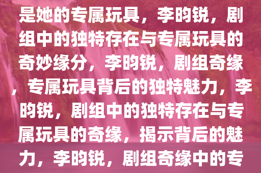 李昀锐，剧组中的独特存在，我是她的专属玩具，李昀锐，剧组中的独特存在与专属玩具的奇妙缘分，李昀锐，剧组奇缘，专属玩具背后的独特魅力，李昀锐，剧组中的独特存在与专属玩具的奇缘，揭示背后的魅力，李昀锐，剧组奇缘中的专属玩具与独特魅力揭秘