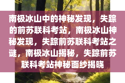 南极冰山中的神秘发现，失踪的前苏联科考站，南极冰山神秘发现，失踪前苏联科考站之谜，南极冰山揭秘，失踪前苏联科考站神秘面纱揭晓