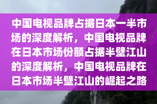 中国电视品牌占据日本一半市场的深度解析，中国电视品牌在日本市场份额占据半壁江山的深度解析，中国电视品牌在日本市场半壁江山的崛起之路