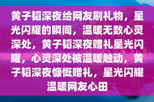 黄子韬深夜给网友刷礼物，星光闪耀的瞬间，温暖无数心灵深处，黄子韬深夜赠礼星光闪耀，心灵深处被温暖触动，黄子韬深夜慷慨赠礼，星光闪耀温暖网友心田