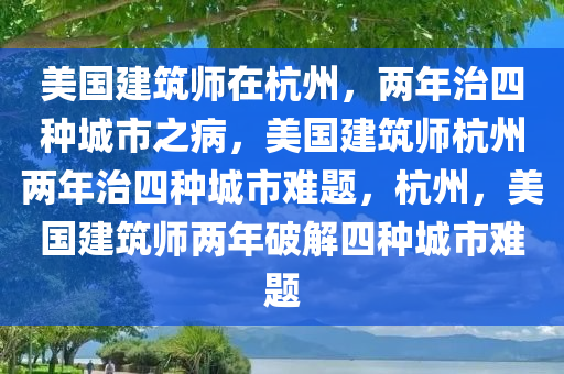 美国建筑师在杭州，两年治四种城市之病，美国建筑师杭州两年治四种城市难题，杭州，美国建筑师两年破解四种城市难题