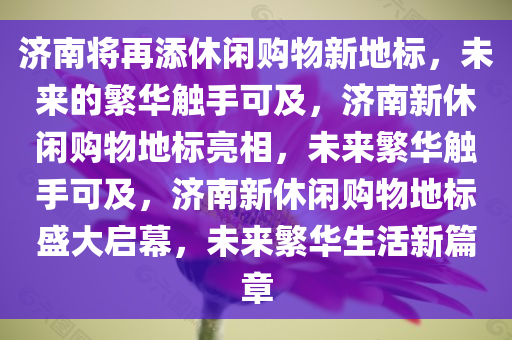 济南将再添休闲购物新地标，未来的繁华触手可及，济南新休闲购物地标亮相，未来繁华触手可及，济南新休闲购物地标盛大启幕，未来繁华生活新篇章