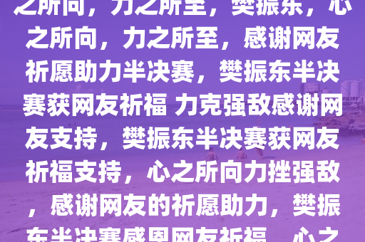 樊振东感谢网友半决赛祈福，心之所向，力之所至，樊振东，心之所向，力之所至，感谢网友祈愿助力半决赛，樊振东半决赛获网友祈福 力克强敌感谢网友支持，樊振东半决赛获网友祈福支持，心之所向力挫强敌，感谢网友的祈愿助力，樊振东半决赛感恩网友祈福，心之所向力克强敌