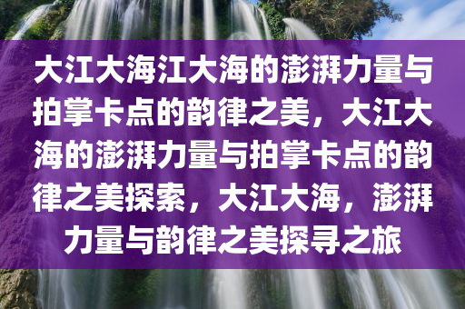 大江大海江大海的澎湃力量与拍掌卡点的韵律之美，大江大海的澎湃力量与拍掌卡点的韵律之美探索，大江大海，澎湃力量与韵律之美探寻之旅