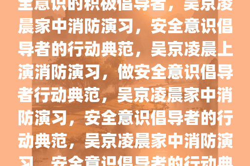 吴京凌晨在家进行消防演习，安全意识的积极倡导者，吴京凌晨家中消防演习，安全意识倡导者的行动典范，吴京凌晨上演消防演习，做安全意识倡导者行动典范，吴京凌晨家中消防演习，安全意识倡导者的行动典范，吴京凌晨家中消防演习，安全意识倡导者的行动典范