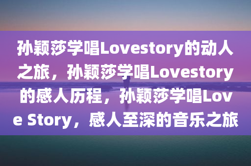 孙颖莎学唱Lovestory的动人之旅，孙颖莎学唱Lovestory的感人历程，孙颖莎学唱Love Story，感人至深的音乐之旅