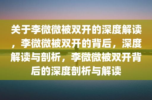 关于李微微被双开的深度解读，李微微被双开的背后，深度解读与剖析，李微微被双开背后的深度剖析与解读