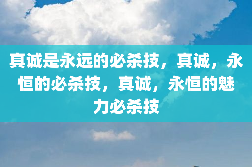 真诚是永远的必杀技，真诚，永恒的必杀技，真诚，永恒的魅力必杀技