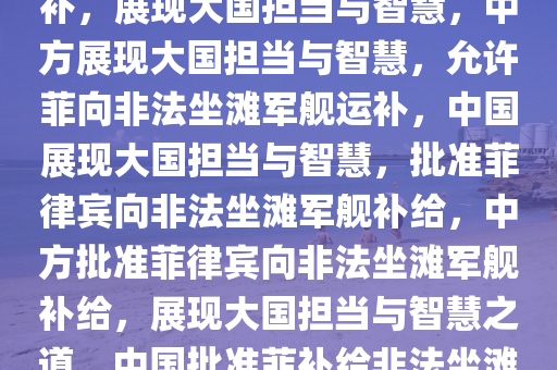 中方允许菲向非法坐滩军舰运补，展现大国担当与智慧，中方展现大国担当与智慧，允许菲向非法坐滩军舰运补，中国展现大国担当与智慧，批准菲律宾向非法坐滩军舰补给，中方批准菲律宾向非法坐滩军舰补给，展现大国担当与智慧之道，中国批准菲补给非法坐滩军舰，大国担当与智慧体现