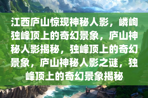 江西庐山惊现神秘人影，嶙峋独峰顶上的奇幻景象，庐山神秘人影揭秘，独峰顶上的奇幻景象，庐山神秘人影之谜，独峰顶上的奇幻景象揭秘