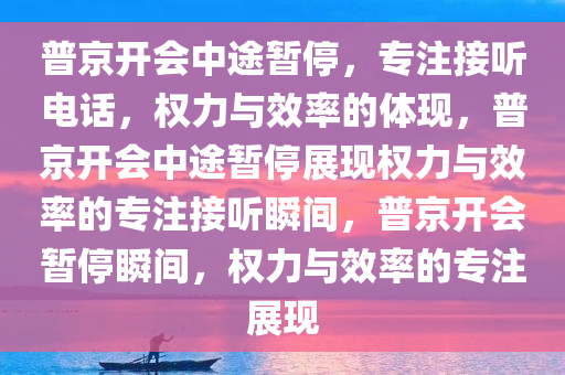 普京开会中途暂停，专注接听电话，权力与效率的体现，普京开会中途暂停展现权力与效率的专注接听瞬间，普京开会暂停瞬间，权力与效率的专注展现