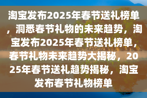 淘宝发布2025年春节送礼榜单，洞悉春节礼物的未来趋势，淘宝发布2025年春节送礼榜单，春节礼物未来趋势大揭秘，2025年春节送礼趋势揭秘，淘宝发布春节礼物榜单