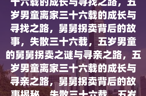 五岁男童被亲舅舅拐卖离家三十六载的成长与寻找之路，五岁男童离家三十六载的成长与寻找之路，舅舅拐卖背后的故事，失散三十六载，五岁男童的舅舅拐卖之谜与寻亲之路，五岁男童离家三十六载的成长与寻亲之路，舅舅拐卖背后的故事揭秘，失散三十六载，五岁男童舅舅拐卖之谜与寻亲之旅