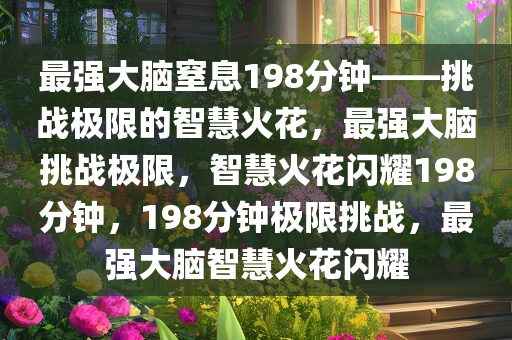 最强大脑窒息198分钟——挑战极限的智慧火花，最强大脑挑战极限，智慧火花闪耀198分钟，198分钟极限挑战，最强大脑智慧火花闪耀