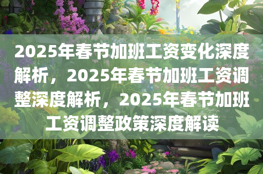 2025年春节加班工资变化深度解析，2025年春节加班工资调整深度解析，2025年春节加班工资调整政策深度解读