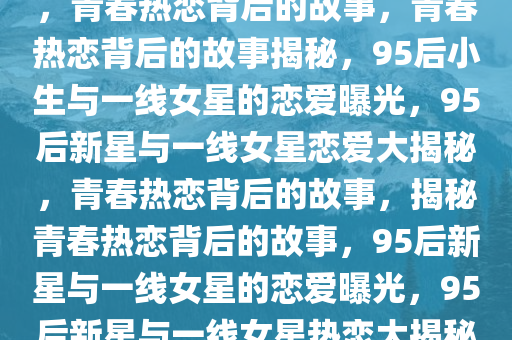 95后小生被曝与一线女星恋爱，青春热恋背后的故事，青春热恋背后的故事揭秘，95后小生与一线女星的恋爱曝光，95后新星与一线女星恋爱大揭秘，青春热恋背后的故事，揭秘青春热恋背后的故事，95后新星与一线女星的恋爱曝光，95后新星与一线女星热恋大揭秘，青春恋曲背后的故事