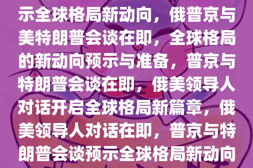 俄称正为普京与特朗普会谈做准备——两国领导人的对话预示全球格局新动向，俄普京与美特朗普会谈在即，全球格局的新动向预示与准备，普京与特朗普会谈在即，俄美领导人对话开启全球格局新篇章，俄美领导人对话在即，普京与特朗普会谈预示全球格局新动向，普京与特朗普会谈在即，开启全球格局新篇章