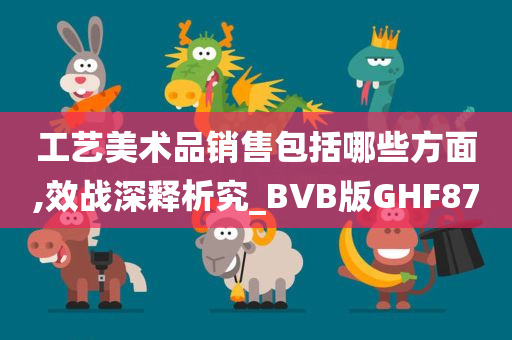 工艺美术品销售包括哪些方面,效战深释析究_BVB版GHF87