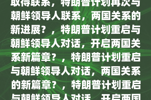 特朗普称将再度与朝鲜领导人取得联系，特朗普计划再次与朝鲜领导人联系，两国关系的新进展？，特朗普计划重启与朝鲜领导人对话，开启两国关系新篇章？，特朗普计划重启与朝鲜领导人对话，两国关系的新篇章？，特朗普计划重启与朝鲜领导人对话，开启两国关系新篇章